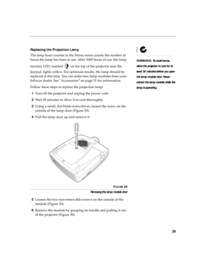 Page 5039
Replacing the Projection Lamp
WARNING: To avoid burns, 
allow the projector to cool for at 
least 30 minutes before you open 
the lamp module door. Never 
extract the lamp module while the 
lamp is operating.
The lamp hour counter in the Status menu counts the number of 
hours the lamp has been in use. After 3000 hours of use, the lamp 
monitor LED, marked   on the top of the projector near the 
keypad, lights yellow. For optimum results, the lamp should be 
replaced at this time. You can order new...