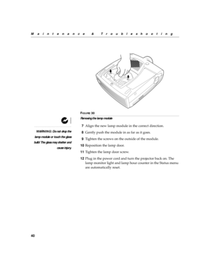 Page 5140
Maintenance & Troubleshooting
F
IGURE 30
Removing the lamp module
WARNING: Do not drop the
lamp module or touch the glass
bulb! The glass may shatter and
cause injury.
7Align the new lamp module in the correct direction.
8Gently push the module in as far as it goes.
9Tighten the screws on the outside of the module.
10Reposition the lamp door.
11Tighten the lamp door screw.
12Plug in the power cord and turn the projector back on. The 
lamp monitor light and lamp hour counter in the Status menu 
are...