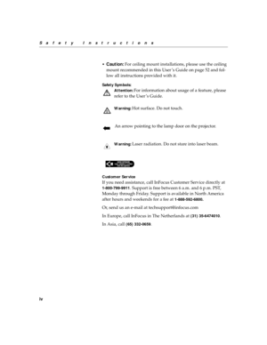 Page 8iv
Safety Instructions
•
Caution: For ceiling mount installations, please use the ceiling 
mount recommended in this User ’s Guide on page 52 and fol-
low all instructions provided with it.
Safety Symbols:
Attention:
 For information about usage of a feature, please 
refer to the User ’s Guide.
Wa r n i n g : Hot surface. Do not touch.
An arrow pointing to the lamp door on the projector.
Wa r n i n g : Laser radiation. Do not stare into laser beam.
Customer Service
If you need assistance, call InFocus...