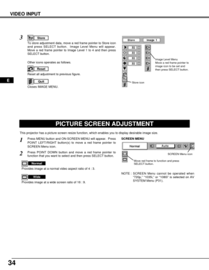 Page 3434
VIDEO INPUT
PICTURE SCREEN ADJUSTMENT
This projector has a picture screen resize function, which enables you to display desirable image size.
Press MENU button and ON-SCREEN MENU will appear.  Press
POINT LEFT/RIGHT button(s) to move a red frame pointer to
SCREEN Menu icon.
Press POINT DOWN button and move a red frame pointer to
function that you want to select and then press SELECT button.
1
2
NOTE : SCREEN Menu cannot be operated when
“720p,” “1035i,” or “1080i” is selected on AV
SYSTEM Menu (P31)....