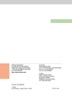 Page 46InFocus Corporation
27700B SW Parkway Avenue
Wilsonville, Oregon 97070-9215
1-800-294-6400 
 503-685-8888
Fax: 503-685-8887 
http://www.infocus.comIn Europe:
Strawinskylaan 585.
1077 XX Amsterdam, The Netherlands
Phone: (31) 20-5792000
Fax: (31) 20-5792999
In Asia:
238A Thomson Road
#18-01/04 Novena Square
Singapore 307684
Telephone: (65) 6334-9005
Fax: (65) 6333-4525
11/2002
610 304 0035  (1AA6P1P3748-- PK3F)Printed in Japan
Part No. 010-0428-00 
