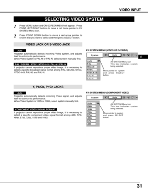 Page 3131
VIDEO INPUT
AV SYSTEM MENU (VIDEO OR S-VIDEO)
AV SYSTEM MENU (COMPONENT VIDEO)
SELECTING VIDEO SYSTEM
Press MENU button and ON-SCREEN MENU will appear.  Press
POINT LEFT/RIGHT buttons to move a red frame pointer to AV
SYSTEM Menu icon.
Press POINT DOWN button to move a red arrow pointer to
system that you want to select and then press SELECT button.
1
2
If projector cannot reproduce proper video image, it is necessary to
select a specific broadcast signal format among PAL, SECAM, NTSC,
NTSC 4.43,...