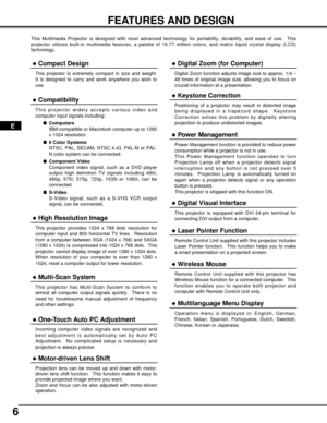 Page 66
FEATURES AND DESIGN
This Multimedia Projector is designed with most advanced technology for portability, durability, and ease of use.  This
projector utilizes built-in multimedia features, a palette of 16.77 million colors, and matrix liquid crystal display (LCD)
technology.
Compatibility
This projector widely accepts various video and
computer input signals including;
Computers
IBM-compatible or Macintosh computer up to 1280
x 1024 resolution.
6 Color Systems
NTSC, PAL, SECAM, NTSC 4.43, PAL-M or...
