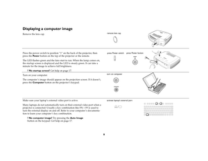 Page 119
Displaying a computer image Remove the lens cap.
Press the power switch to position “1” on the back of the projector, then 
press the Pow e r button on the top of the projector or the remote.
The LED flashes green and the fans start to run. When the lamp comes on, 
the startup screen is displayed and the LED is steady green. It can take a 
minute for the image to achieve full brightness. 
? No startup screen? Get help on page 17. 
Turn on your computer.
The computer ’s image should appear on the...