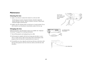 Page 3937
MaintenanceCleaning the lens1
Apply a non-abrasive camera lens cleaner to a soft, dry cloth.
Avoid using an excessive amount of cleaner, and don’t apply the 
cleaner directly to the lens. Abrasive cleaners, solvents or other harsh 
chemicals might scratch the lens.
2
Lightly wipe the cleaning cloth over the lens in a circular motion. If you 
don’t intend to use the projector immediately, replace the lens cap.
Changing the lensOptional long throw and short throw lenses are available. See “Optional...