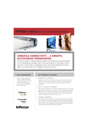 Page 1INFOCUS
®
LP®815 INSTALLATION & INTEGRATION PROJECTOR
GET CONNECTED TO OPTIONS
—
CONNECTIVITY, FLEXIBILITY.
Ceiling-mount the LP815 or car t it between rooms with its built-in handle for a high-end
meeting room solution. With 6 inputs, there’s no need for an external switcher for 
multiple sources. The LP815 is easily networked right out of the box with InFocus
ProjectorNet
™. 
—EASY TO USE, EASY TO MAINTAIN.
With do-it-yourself installation and user-replaceable bayonet lenses that can be changed
without...