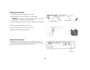 Page 4240
Cleaning the dust filter1
Turn off the projector and unplug the power cable. 
2
Wait 60 minutes to allow the projector to cool thoroughly.
WA R N I N G: To avoid burns, allow the projector to cool for at least 60 
minutes before you clean or replace the dust filter.
3
Turn the projector upside down and remove the lamp door. See page 38.
4
Press the tab on the dust filter and lift it off.
5
Clean the filter using a vacuum set on low power.
6
Replace the dust filter and the lamp door.
Using the security...