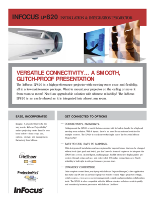 Page 1INFOCUS
®
LP®820 INSTALLATION & INTEGRATION PROJECTOR
GET CONNECTED TO OPTIONS
—
CONNECTIVITY, FLEXIBILITY.
Ceiling-mount the LP820 or car t it between rooms with its built-in handle for a high-end
meeting room solution. With 6 inputs, there’s no need for an external switcher for 
multiple sources. The LP820 is easily networked right out of the box with InFocus
ProjectorNet
™. 
—EASY TO USE, EASY TO MAINTAIN.
With do-it-yourself installation and user-replaceable bayonet lenses that can be changed
without...