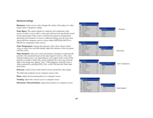 Page 3434 Advanced settings
Sharpness: (video sources only) changes the clarity of the edges of a video 
image. Select a sharpness setting.
Color Space: This option applies to computer and component video 
sources. It allows you to select a color space that has been specifically tuned 
for the input signal. When Auto is selected, the projector automatically 
determines the standard. To choose a different setting, turn off Auto, then 
choose RGB for computer sources, choose either SMPTE240, REC709 or 
REC601 for...