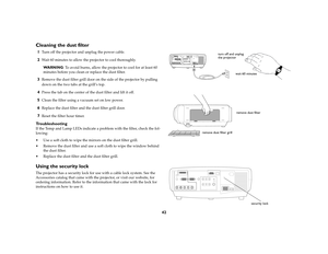 Page 4242
Cleaning the dust filter1
Turn off the projector and unplug the power cable. 
2
Wait 60 minutes to allow the projector to cool thoroughly.
WA R N I N G: To avoid burns, allow the projector to cool for at least 60 
minutes before you clean or replace the dust filter.
3
Remove the dust filter grill door on the side of the projector by pulling 
down on the two tabs at the grill’s top. 
4
Press the tab on the center of the dust filter and lift it off.
5
Clean the filter using a vacuum set on low power.
6...