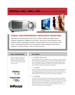 Page 1INFOCUS®LP®840/LP®850/LP®860INSTALLATION & INTEGRATION PROJECTORS
THE POWER...
—
…OF PERFECT PROJECTION
Illuminate large training rooms, conference centers, classrooms, and houses of worship
with stellar brightness and image quality. Four optional user-replaceable bayonet lenses
can be changed without hassle in just three easy steps. Get native XGA resolution at
3500 lumens (LP840) or 4500 lumens (LP850), or precise SXGA+ resolution at 3500
lumens (LP860), for images that are power ful and captivating....