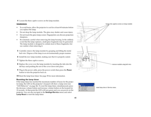Page 4141 4
Loosen the three captive screws on the lamp module.
WARNINGS: 
 To avoid burns, allow the projector to cool for at least 60 minutes before 
you replace the lamp.
 Do not drop the lamp module. The glass may shatter and cause injury.
 Do not touch the glass lamp screen. Fingerprints can obscure projection 
sharpness.
 Be extremely careful when removing the lamp housing. In the unlikely 
event that the lamp ruptures, small glass fragments may be generated. 
The lamp module is designed to contain...