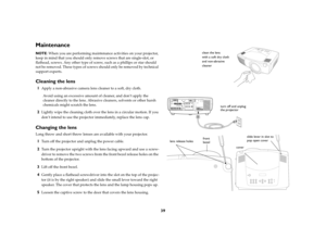 Page 3939
MaintenanceNOTE: When you are performing maintenance activities on your projector, 
keep in mind that you should only remove screws that are single-slot, or 
flathead, screws. Any other type of screw, such as a phillips or star should 
not be removed. These types of screws should only be removed by technical 
support experts.Cleaning the lens1
Apply a non-abrasive camera lens cleaner to a soft, dry cloth.
Avoid using an excessive amount of cleaner, and don’t apply the 
cleaner directly to the lens....