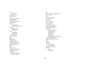 Page 5454
Info
network 39
IP Address 39
IR Receivers 36Llamp replacement 41
Lamp Reset 39
lamp won’t turn on 25
Language 39
laptop
connecting 9
external video port 11
LED 19
blinking red 25
solid red 25
lens
changing 40
cleaning 40
Logo Capture 37
Low Power 36MMagnify 38
Main menu 32
menu system 32
Monitor connector 10
mouse, using your 9
Mute 38NNetwork 39
Network connector 10
Network Info 39
NND 36
no computer image 21
no startup screen 20
Oonly startup screen appears 20
Overscan 35PPicture in Picture 38...