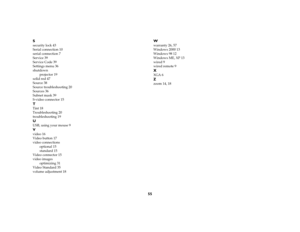 Page 5555 S
security lock 43
Serial connection 10
serial connection 7
Service 39
Service Code 39
Settings menu 36
shutdown
projector 19
solid red 47
Source 38
Source troubleshooting 20
Sources 36
Subnet mask 39
S-video connector 15TTint 18
Troubleshooting 20
troubleshooting 19UUSB, using your mouse 9Vvideo 16
Video button 17
video connections
optional 15
standard 15
Video connector 15
video images
optimizing 31
Video Standard 35
volume adjustment 18
Wwarranty 26, 57
Windows 2000 13
Windows 98 12
Windows ME, XP...