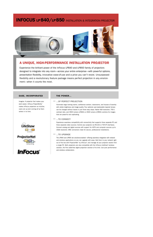 Page 1INFOCUS
®
LP®840/LP®850 INSTALLATION & INTEGRATION PROJECTOR
THE POWER...
—
…OF PERFECT PROJECTION
Illuminate large training rooms, conference centers, classrooms, and houses of worship
with stellar brightness and image quality. Four optional user-replaceable bayonet lenses
can be changed without hassle in just three easy steps. Native XGA resolution, 750:1
contrast ratio, and 3500 lumens (LP840) or 4500 lumens (LP850) combine for images
that are power ful and captivating.
—…TO CONNECT 
Experience...