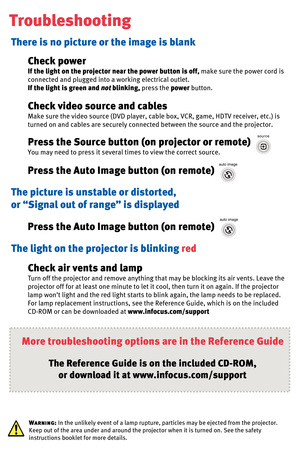 Page 7Troubleshooting
There is no picture or the image is blank
The picture is unstable or distorted,
or “Signal out of range” is displayedCheck power
If the light on the projector near the power button is off,make sure the power cord is 
connected and plugged into a working electrical outlet.
If the light is green and notblinking,press the powerbutton.
Press the Source button (on projector or remote)
You may need to press it several times to view the correct source.
Press the Auto Image button (on remote)...