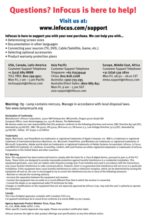 Page 8Questions? InFocus is here to help!
InFocus is here to support you with your new purchase. We can help you with…
• Determining screen sizes
• Documentation in other languages
• Connecting your sources (TV, DVD, Cable/Satellite, Game, etc.)
• Selecting optional accessories
•Product warranty protection plans
Warning:Hg - Lamp contains mercury. Manage in accordance with local disposal laws.
See www.lamprecycle.org
Declaration of Conformity
Manufacturer: InFocus Corporation, 27500 SW Parkway Ave....