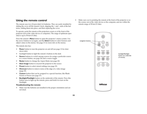 Page 19
18
Using the remote controlThe remote uses two (2) provided AA batteries. They are easily installed by 
sliding the cover off the remote’s back,  aligning the + and - ends of the bat
-
teries, sliding them into place, and then  replacing the cover.To operate, point the remote at the proj ection screen or at the front of the 
projector (not at the video device or computer). The range of optimum oper
-
ation is up to 30 feet (9.14m).Press the remote’s  Menu button to open the proj ector ’s menu system....