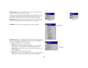 Page 28
27
Startup Logo: allows you to display a blank sc reen or a custom captured 
image instead of the default screen at startup. To capture a new image, display the image and select Capture New. A mes
-
sage appears. Select Captured in th e Startup Logo menu to display your 
new image. Note that th is feature will not work on interlaced signals.Blank Screen
: determines what color is displayed when you select Blank 
Screen in the Startup Logo menu an d when no source is displayed. Language: allows you to...