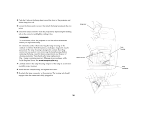 Page 31
30
4
Push the 2 tabs on the lamp door toward the front of the projector and 
lift the lamp door off.
5
Loosen the three captive screws that  attach the lamp housing to the pro
-
jector.
6
Detach the lamp connector from the projector by depressing the locking 
tab on the connector and lightly pulling it free.WA R N I N G :To avoid burns, allow the projector to cool for at least 60 minutes 
before you replace the lamp .Be extremely careful when removing the lamp housing. In the 
unlikely event that the...
