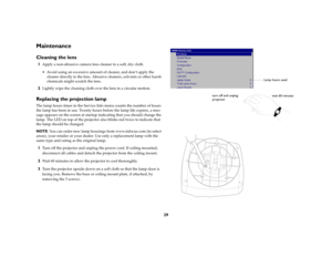 Page 3029
MaintenanceCleaning the lens1
Apply a non-abrasive camera lens cleaner to a soft, dry cloth. Avoid using an excessive amount of cleaner, and don’t apply the 
cleaner directly to the lens. Abrasive cleaners, solvents or other harsh 
chemicals might scratch the lens.
2
Lightly wipe the cleaning cloth over the lens in a circular motion.
Replacing the projection lampThe lamp hours timer in the Service Info menu counts the number of hours 
the lamp has been in use. Twenty hours before the lamp life...