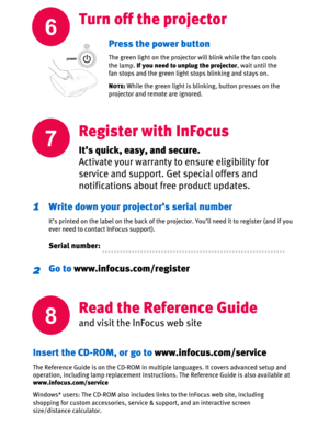 Page 66
Turn off the projector
7
It’s quick, easy, and secure.
Activate your warranty to ensure eligibility for 
service and support. Get special offers and 
notifications about free product updates. 
Write down your projector’s serial number
It’s printed on the label on the back of the projector. You’ll need it to register (and if you 
ever need to contact InFocus support).
Serial number:
1
Go to www.infocus.com/register2
Press the power button
The green light on the projector will blink while the fan cools...