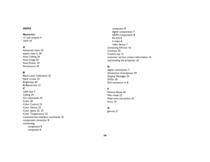 Page 3736
INDEXNumerics12 volt outputs
 4
16x9
 18
AAdvanced menu
 22
aspect ratio
 6, 
20
Auto Ceiling
 24
Auto Image
 20
Auto Power
 24
Autosource
 24
BBlack Level Calibration
 22
blank screen
 25
Brightness
 20
BrilliantColor
 21
Ccable box
 7
Ceiling
 24
CLI commands
 32
Color
 20
Color Control
 23
Color Gamut
 23
Color Space
 22, 
23
Color Temperature
 23
command line interface commands
 32
component connector
 8
connecting
component 8
composite 8computers 8
digital components 7
HDMI components 8
RS-232 8...