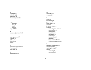 Page 3837
HHDMI
 4, 
8, 26
HDTV
 7, 
18, 
20
High Power
 24
Horizontal position
 22
Iimage
adjusting 9
focus 10
size 5
zoom 10
Image Shift
 20
Kkeystone adjustment
 10, 
20
Llamp replacement
 27
Language
 25
LEDs
 9, 
11
Letterbox
 20
logo
 25
Mmaintaining the projector
 27
Menu button
 19
menu usage
 19
NNoise reduction
 23
OOSD Offset
 24
Overscan
 21
PPhase
 22
Picture menu
 20
power cord
 9
Power Save
 11, 
25
presets
 21
projection distance
 5
projector
connecting video devices 7
customization 18...