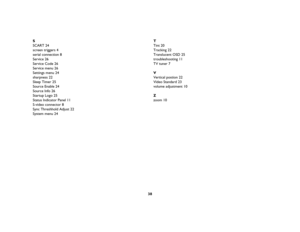 Page 3938
SSCART
 24
screen triggers
 4
serial connection
 8
Service
 26
Service Code
 26
Service menu
 26
Settings menu
 24
sharpness
 22
Sleep Timer
 25
Source Enable
 24
Source Info
 26
Startup Logo
 25
Status Indicator Panel
 11
S-video connector
 8
Sync Threshhold Adjust
 22
System menu
 24
TTint
 20
Tracking
 22
Translucent OSD
 25
troubleshooting
 11
TV tuner
 7
VVertical postion
 22
Video Standard
 23
volume adjustment
 10
Zzoom
 10
K1 RG.fm  Page 38  Thursday, September 27, 2007  10:24 AM 