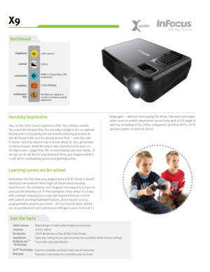 Page 1X9
720p HDReadyresolution
HDMI 1.3 DeepColour, DVI, 
Component connectivitybrightness
1800 lumens
maintenance
freeNo filters to replace or 
screens to clean or panel 
alignment
Just the Facts
1800 Lumens
Contrast
No Hassles
Installation 
BrilliantColor
DLP
® Technolog y
Warranty Bright images in high ambient light environments
 
2500:1 native
100% Maintenance-Free & Filter-Free Design
Table-top, Ceiling-mount and rear projection available within factor y set tings
True to life color reproduction
Superior...