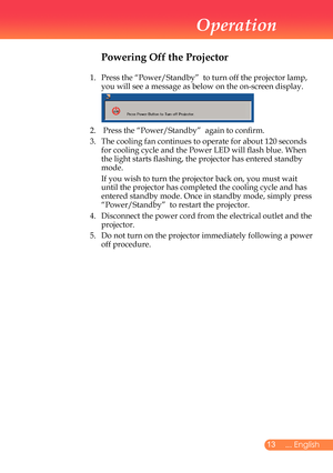 Page 14
... English

Operation

Powering Off the Projector
1.			
Press	the	“Power/Standby”		to	turn	off	the	projector	lamp,	
you	will	see	a	message	as	below	on	the	on-screen	display.
	
2.		Press	the	“Power/Standby”		again	to	confirm.	
3.	 	 The	cooling	fan	continues	to	operate	for	abo ut	120	seconds	
for	cooling	cycle	and	the	Power	LED	will	flash	blue.	 When	
the	light	starts	flashing,	the	projector	has	entered	standby	
mode.
	 	
If	you	wish	to	turn	the	projector	back	on,	you	must	wait	
until	the...