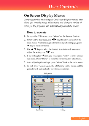 Page 18
7... English
User Controls
The Projector has multilingual On Screen Display menus that 
allow you to make image adjustments and change a variety of 
settings. The projector will automatically detect the source. 
How to operate 
1.	 To	open	the	OSD	menu,	press	“Menu”	on	the	Remote	Control.
2.		When	OSD	is	displayed,	use						keys	to	select	any	item	in	the	
main	menu.	While	making	a	selection	on	a	particular	page,	press		
	 	key	to	enter	sub	menu.
3. 		Use						keys	to	select	the	desired	item	in	the...