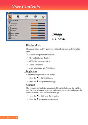 Page 19
8English ...

User Controls

Image
(PC Mode)
	 Display	Mode
		There	are	many	factory	presets	optimized	for	various	types	of	im-
ages.		
		PC:	For	computer	or	notebook.
		Movie:	For	home	theater.
		sRGB:	For	standard	color.
		Game:	For	game.
		User:	Memorize	user’s	settings.
	 Brightness
	Adjust	the	brightness	of	the	image.
		Press	the		to	darken	image.
		Press	the		to	lighten	the	image.
	 Contrast
	 	The	contrast	controls	the	degree	of	difference	between	the	lightest	
and	darkest	parts	of...