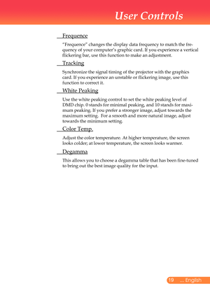 Page 20
... English

User Controls

	 Frequence
		“Frequence”	changes	the	display	data	frequency	to	match	the	fre-
quency	of	your	computer’s	graphic	card.	If	you	experience	a	vertical	
flickering	bar,	use	this	function	to	make	an	adjustment.
	 Tracking
	 	Synchronize	the	signal	timing	of	the	projector	with	the	graphics	
card.	If	you	experience	an	unstable	or	flickering	image,	use	this	
function	to	correct	it.	
	 White	Peaking
		Use	the	white	peaking	control	to	set	the	white	peaking	level	of	
DMD	chip....