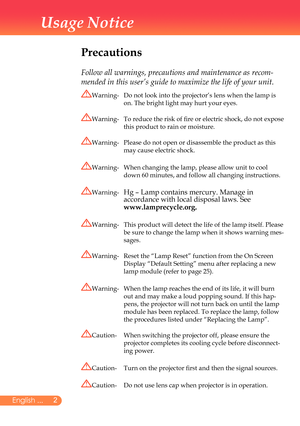 Page 3
2English ...

Usage Notice

Precautions
	
Follow all warnings, precautions and maintenance as recom-
mended in this user’s guide to maximize the life of your unit.
Warning-		
Do	not	look	into	the	projector’s	lens	when	the	lamp	is	
on.	The	bright	light	may	hurt	your	eyes.
Warning-		 To	reduce	the	risk	of	fire	or	electric	shock,	do	not	expose	
this	product	to	rain	or	moisture.
Warning-		 Please	do	not	open	or	disassemble	the	product	as	this 	
may	cause	electric	shock.
Warning-	 	
When	changing	the	lamp,...