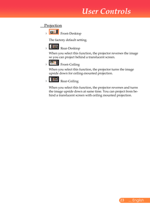 Page 24
2... English

User Controls

	 Projection
				Front-Desktop	
	 	 The	factory	default	setting.	
				Rear-Desktop	
	 	 	
When	you	select	this	function,	the	projector	reverses	the	image	
so	you	can	project	behind	a	translucent	screen.
				Front-Ceiling	
	 	 	 When	you	select	this	function,	the	projector	turns	the	image	
upside	down	for	ceiling-mounted	projection.
			 Rear-Ceiling	
	 	 	 When	you	select	this	function,	the	projector	reverses	and	turns	
the	image	upside	down	at	same	time.	You	can...
