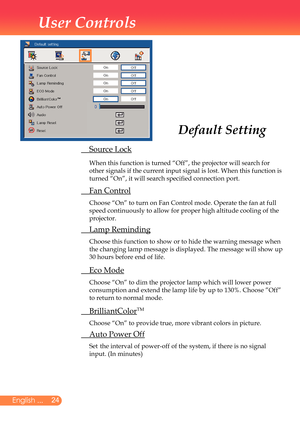 Page 25
2English ...

User Controls

	 Source	Lock
		
When	this	function	is	turned	“Off”,	the	projector	will	search	for	
other	signals	if	the	current	input	signal	is	lost.	When	this	function	is	
turned	“On”,	it	will	search	specified	connection	port.
	 Fan	Control
	 Choose	“On”	to	turn	on	Fan	Control	mode.	Operate	the	fan	at	full	
speed	continuously	to	allow	for	proper	high	altitude	cooling	of	the	
projector.
	 Lamp	Reminding
	 	 Choose	this	function	to	show	or	to	hide	the	warning	message	when	
the	changing...