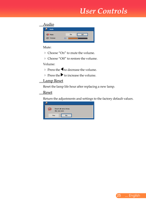 Page 26
25... English

User Controls

	 Audio
			
	Mute:
		Choose	“On”	to	mute	the	volume.	
		Choose	“Off”	to	restore	the	volume.	
	Volume:
		Press	the		to	decrease	the	volume.	
		Press	the		to	increase	the	volume.
	 Lamp	Reset
	Reset	the	lamp	life	hour	after	replacing	a	new	lamp.	
	 Reset
	Return	the	adjustments	and	settings	to	the	factory	default	values.
	
	 