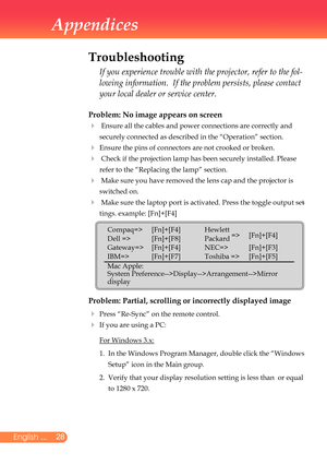 Page 29
28English ...

Appendices

Problem: No image appears on screen
		Ensure	all	the	cables	and	power	connections	are	correctly	and	
securely	connected	as	described	in	the	“Operation”	section.
	Ensure	the	pins	of	connectors	are	not	crooked	or	broken.
		Check	if	the	projection	lamp	has	been	securely	installed.	Please	
refer	to	the	“Replacing	the	lamp”	section.
		Make	sure	you	have	removed	the	lens	cap	and	the	projector	is	
switched	on.
		Make	sure	the	laptop	port	is	activated.	Press	the	toggle	output...