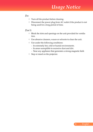 Page 4
... English

Usage Notice

Do:
		Turn	off	the	product	before	cleaning.
			Disconnect	the	power	plug	from	AC	outlet	if	the	product	is	not	
being	used	for	a	long	period	of	time.
Don’t:
			Block	the	slots	and	openings	on	the	unit	provided	for	ventila-
tion.
			Use	abrasive	cleaners,	waxes	or	solvents	to	clean	the	unit.
			Use	under	the	following	conditions:
	 	-	 In	extremely	hot,	cold	or	humid	environments.
	 	 -	 In	areas	susceptible	to	excessive	dust	and	dirt.
	 	 -	 Near	any	appliance	that...