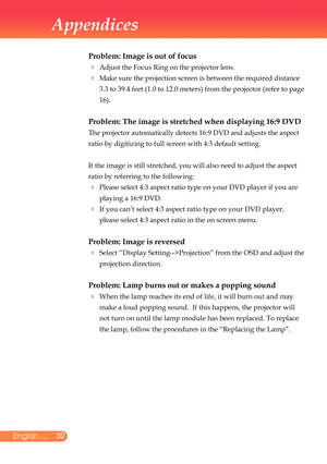 Page 31
0English ...

Appendices

Problem: Image is out of focus
	 Adjust	the	Focus	Ring	on	the	projector	lens.	
		
Make	sure	the	projection	screen	is	between	the	required	distance	
3.3	to	39.4	feet	(1.0	to	12.0	meters)	from	the	projector	(refer	to	page	
16).
Problem: The image is stretched when displaying 16:9 DVD
	 The	projector	automatically	detects	16:9	DVD	and	adjusts	the	aspect	
ratio	by	digitizing	to	full	screen	with	4:3	default	setting.
	 If	the	image	is	still	stretched,	you	will	also	need	to...