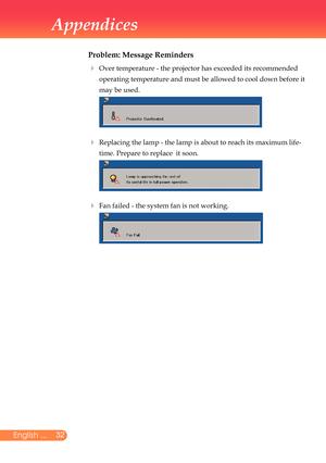 Page 33
2English ...

Appendices

Problem: Message Reminders
		Over	temperature	-	the	projector	has	exceeded	its	recommended	
operating	temperature	and	must	be	allowed	to	cool	down	before	it	
may	be	used.
	
 		Replacing	the	lamp	-	the	lamp	is	about	to	reach	its	maximum	life-
time.	Prepare	to	replace		it	soon.		
	Fan	failed	-	the	system	fan	is	not	working.	
		
		
		 