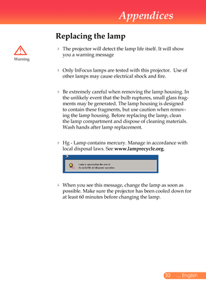 Page 34
... English

Appendices

Replacing the lamp
			The	projector	will	detect	the	lamp	life	itself.	It	will	show	
you	a	warning	message	
 		Only	InFocus	lamps	are	tested	with	this	projector.		Use	of	
other	lamps	may	cause	electrical	shock	and	fire.
 		Be	extremely	careful	when	removing	the	lamp	housing.	In	
the	unlikely	event	that	the	bulb	ruptures,	small	glass	frag
-
ments	may	be	generated.	The	lamp	housing	is	designed	
to	contain	these	fragments,	but	use	caution	when	remov
-
ing	the	lamp...