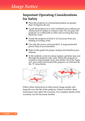 Page 5
English ...
Usage Notice
Important Operating Considerations 
for Safety
	 		
Place	the	projector	in	a	horizontal	position	no	greater	
than	15	degrees	off	axis.
	 		 Locate	the	projector	in	a	well-ventilated	area	without	any	
obstructions	to	intake	or	exhaust	vents.	Do	not	place	the	
projector	on	a	tablecloth	or	other	soft	covering	that	may	
block	the	vents.
	 		 Locate	the	projector	at	least	4'	(1.2	m)	away	from	any	
heating	or	cooling	vents.
	 		 Use	only	the	power	cord	provided.	A...