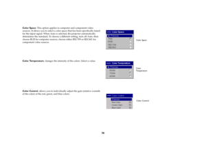 Page 3736
Color Space: This option applies to computer and component video 
sources. It allows you to select a color space that has been specifically tuned 
for the input signal. When Auto is selected, the projector automatically 
determines the standard. To choose a different setting, turn off Auto, then 
choose RGB for computer sources, choose either REC709 or REC601 for 
component video sources.
Color Temperature: changes the intensity of the colors. Select a value. 
Color Control: allows you to individually...