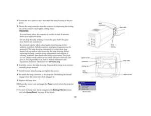 Page 4241 4
Loosen the two captive screws that attach the lamp housing to the pro-
jector.
5
Detach the lamp connector from the projector by depressing the locking 
tab on the connector and lightly pulling it free.
WA R N I N G:
To avoid burns, allow the projector to cool for at least 30 minutes 
before you replace the lamp.
Do not drop the lamp housing or touch the glass bulb! The glass 
may shatter and cause injury.
Be extremely careful when removing the lamp housing. In the 
unlikely event that the bulb...