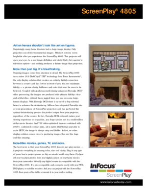 Page 3www.infocushome.com
Action heroes shouldn’t look like action figures.
Surprisingly, many home theaters lack a large image display. Only
projection can deliver monumental images. Fifty-inch screens seem
laughable after you experience the ScreenPlay 4805. This projector will
open your eyes to a new image definition and clarity that’s far superior to
television options—and nothing produces a thinner image than projection.
More than just big. It’s breathtaking.
Stunning images come from attention to detail....