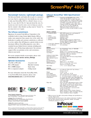 Page 4InFocus®ScreenPlay®4805 Specifications*COMPATIBILITY
Video:  Component and RGB HDTV (720p, 1035i,
1080i). DVI with HDCP for digital video and
encr ypted digital video. Component EDTV (480p,
576p progressive scan), Component, Composite
and S-Video standard TV video (480i, 576i,
composite SCART with adapter, NTSC, NTSC M
4.43, PAL: B, G, H, I, M, N; SECAM: M). 
Computer:  Digital and analog PC, Macintosh
®, up to
1024x768 resolution through intelligent resizing
Communication: USB
INPUTS & OUTPUTS
1 -...