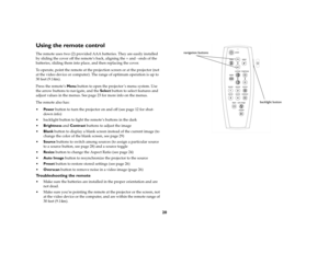 Page 2220
Using the remote controlThe remote uses two (2) provided AAA batteries. They are easily installed 
by sliding the cover off the remote’s back, aligning the + and - ends of the 
batteries, sliding them into place, and then replacing the cover.
To operate, point the remote at the projection screen or at the projector (not 
at the video device or computer). The range of optimum operation is up to 
30 feet (9.14m).
Press the remote’s Menu button to open the projector ’s menu system. Use 
the arrow buttons...